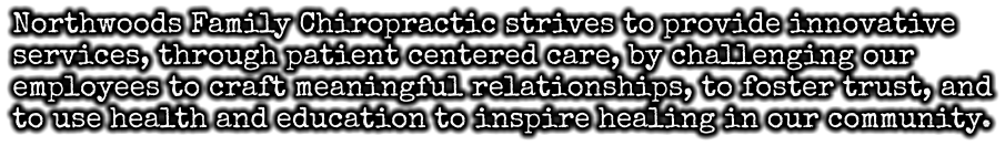 Northwoods Family Chiropractic strives to provide innovative services, through patient centered care, by challenging our employees to craft meaningful relationships, to foster trust, and to use health and education to inspire healing in our community.